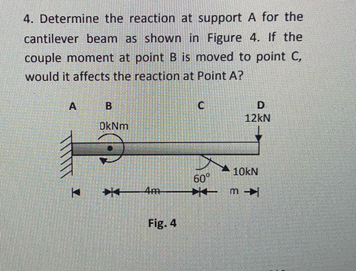4. Determine the reaction at support A for the
cantilever beam as shown in Figure 4. If the
couple moment at point B is moved to point C,
would it affects the reaction at Point A?
D.
12kN
A
OkNm,
10KN
60°
4m
Fig. 4

