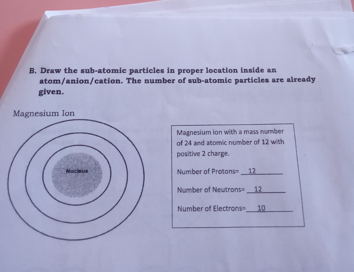 B. Draw the sub-atomic particles in proper location inside an
atom/anion/cation. The number of sub-atomic particles are already
given.
Magnesium Ion
Magnesium ion with a mass number
of 24 and atomic number of 12 with
positive 2 charge.
Nucleus
Number of Protons=
12
Number of Neutrons=
12
Number of Electrons=
10
