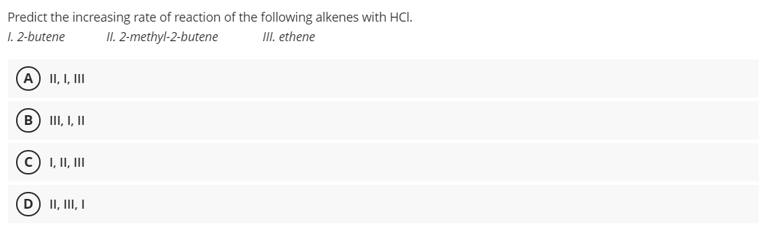 Predict the increasing rate of reaction of the following alkenes with HCI.
1. 2-butene
II. 2-methyl-2-butene
III. ethene
A) II, I, III
III, I, II
I, II, II
D) II, III, I
