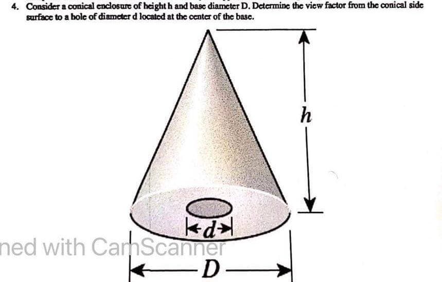4. Consider a conical enclosure of height h and base diameter D. Determine the view factor from the conical side
surface to a hole of diameter d located at the center of the base.
kd
ned with CamScanner
-D-
h