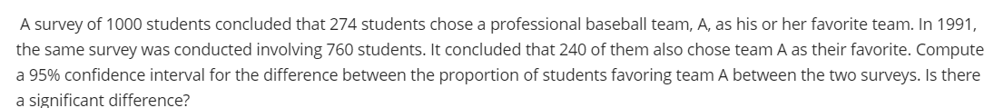 A survey of 1000 students concluded that 274 students chose a professional baseball team, A, as his or her favorite team. In 1991,
the same survey was conducted involving 760 students. It concluded that 240 of them also chose team A as their favorite. Compute
a 95% confidence interval for the difference between the proportion of students favoring team A between the two surveys. Is there
a significant difference?
