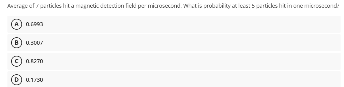 Average of 7 particles hit a magnetic detection field per microsecond. What is probability at least 5 particles hit in one microsecond?
A
0.6993
B
0.3007
c) 0.8270
D
0.1730
