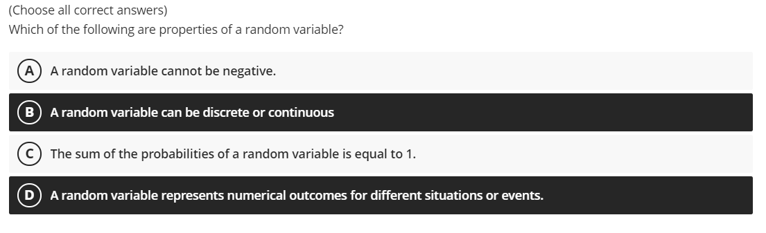 (Choose all correct answers)
Which of the following are properties of a random variable?
A) A random variable cannot be negative.
B) A random variable can be discrete or continuous
The sum of the probabilities of a random variable is equal to 1.
A random variable represents numerical outcomes for different situations or events.
