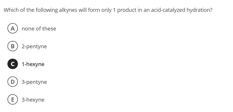 Which of the following alkynes will form only 1 product in an acid-catalyzed hydration?
(A) none of these
B 2-pentyne
C 1-hexyne
D 3-pentyne
E) 3-hexyne
