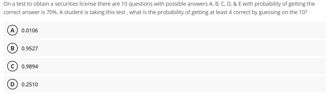 On a test to obtain a securities license there are 10 questions with possible answers A, B, C, D, & E with probability of getting the
correct answer is 70%. A student is taking this test , what is the probability of getting at least 4 correct by guessing on the 10?
A
0.0106
B
0.9527
0.9894
0.2510
