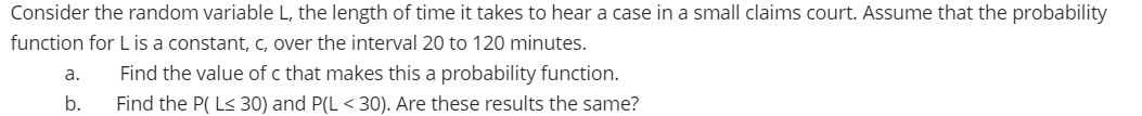 Consider the random variable L, the length of time it takes to hear a case in a small claims court. Assume that the probability
function for L is a constant, c, over the interval 20 to 120 minutes.
a.
Find the value of c that makes this a probability function.
b.
Find the P( L< 30) and P(L < 30). Are these results the same?
