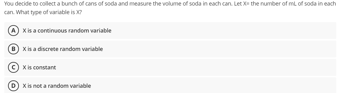 You decide to collect a bunch of cans of soda and measure the volume of soda in each can. Let X= the number of mL of soda in each
can. What type of variable is X?
A) X is a continuous random variable
B) X is a discrete random variable
C) X is constant
D) X is not a random variable
