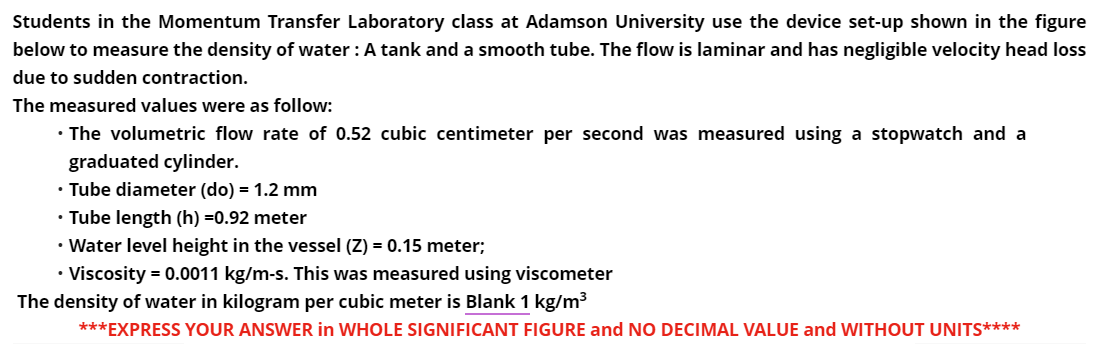 Students in the Momentum Transfer Laboratory class at Adamson University use the device set-up shown in the figure
below to measure the density of water: A tank and a smooth tube. The flow is laminar and has negligible velocity head loss
due to sudden contraction.
The measured values were as follow:
• The volumetric flow rate of 0.52 cubic centimeter per second was measured using a stopwatch and a
graduated cylinder.
• Tube diameter (do) = 1.2 mm
• Tube length (h) =0.92 meter
• Water level height in the vessel (Z) = 0.15 meter;
.
• Viscosity = 0.0011 kg/m-s. This was measured using viscometer
The density of water in kilogram per cubic meter is Blank 1 kg/m³
***EXPRESS YOUR ANSWER in WHOLE SIGNIFICANT FIGURE and NO DECIMAL VALUE and WITHOUT UNITS****