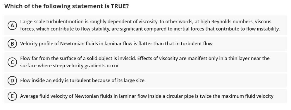 Which of the following statement is TRUE?
Large-scale turbulentmotion is roughly dependent of viscosity. In other words, at high Reynolds numbers, viscous
(A)
forces, which contribute to flow stability, are significant compared to inertial forces that contribute to flow instability.
flatter than that in turbulent flow
(B) Velocity profile of Newtonian fluids in laminar flow
Flow far from the surface of a solid object is inviscid. Effects of viscosity are manifest only in a thin layer near the
surface where steep velocity gradients occur
(D) Flow inside an eddy is turbulent because of its large size.
E) Average fluid velocity of Newtonian fluids in laminar flow inside a circular pipe is twice the maximum fluid velocity
