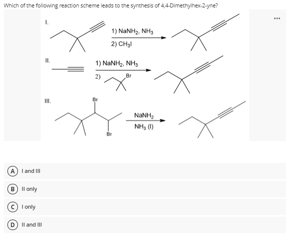 Which of the following reaction scheme leads to the synthesis of 4,4-Dimethylhex-2-yne?
...
1) NANH2, NH3
2) CH3I
I.
1) NaNH2, NH3
2)
Br
II.
Br
NANH2
NH, (1)
Br
A) I and II
в I only
© I only
Il and II
