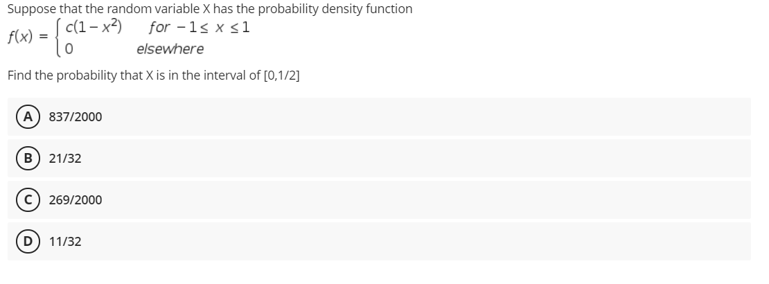 Suppose that the random variable X has the probability density function
c(1– x²)
for -1s x <1
f(x) = {
elsewhere
Find the probability that X is in the interval of [0,1/2]
A
837/2000
B) 21/32
C) 269/2000
D
11/32
