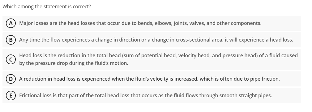 Which among the statement is correct?
A Major losses are the head losses that occur due to bends, elbows, joints, valves, and other components.
B) Any time the flow experiences a change in direction or a change in cross-sectional area, it will experience a head loss.
Head loss is the reduction in the total head (sum of potential head, velocity head, and pressure head) of a fluid caused
by the pressure drop during the fluid's motion.
(D) A reduction in head loss is experienced when the fluid's velocity is increased, which is often due to pipe friction.
E Frictional loss is that part of the total head loss that occurs as the fluid flows through smooth straight pipes.