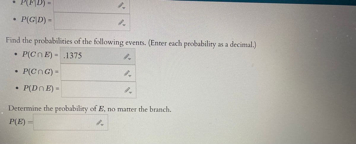 (F|D) =
• P(G|D) =
Find the probabilities of the following events. (Enter each probability as a decimal.)
• P(CnE) = .1375
• P(CnG) =
P(DNE) =
%3D
Determine the probability of E, no matter the branch.
P(E) =
