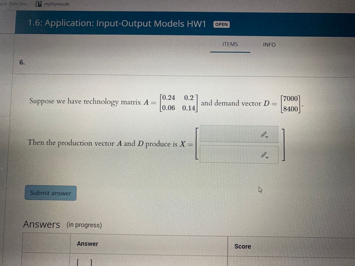 outh State Uni... P myPlymouth
1.6: Application: Input-Output Models HW1
ОPEN
ITEMS
INFO
6.
ГО.24
Suppose we have technology matrix A =
0.2
and demand vector D =
7000
[0.06 0.14]
8400
Then the production vector A and D produce is X =
Submit answer
Answers (in progress)
Answer
Score
