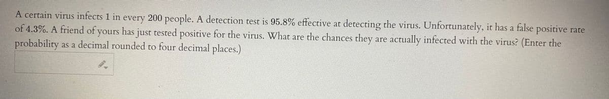 A certain virus infects 1 in every 200 people. A detection test is 95.8% effective at detecting the virus. Unfortunately, it has a false positive rate
of 4.3%. A friend of yours has just tested positive for the virus. Wwhat are the chances they are actually infected with the virus? (Enter the
probability as a decimal rounded to four decimal places.)
