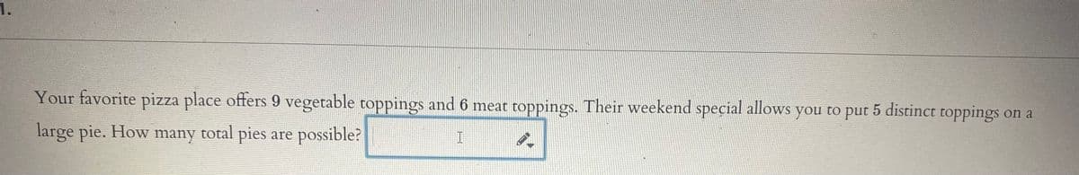 1.
Your favorite pizza place offers 9 vegetable toppings and 6 meat toppings. Their weekend special allows you to put 5 distinct toppings on a
large pie. How many total pies are possible?
