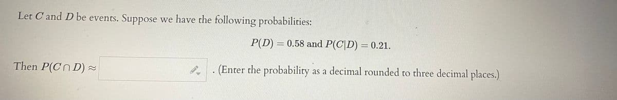Let C and D be events. Suppose we have the following probabilities:
P(D) = 0.58 and P(C|D) = 0.21.
Then P(Cn D) ~
(Enter the probability as a decimal rounded to three decimal places.)

