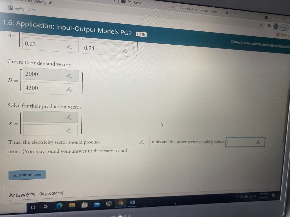 Dashboard
9afc3bb
G calculator- Google Search
P myPlymouth
PJ Pauced
1.6: Application: Input-Output Models PG2 OPEN
EReading
Turned in automatically when late period ends
A =
0.23
0.24
Create their demand vector.
2000
D =
4300
Solve for their production vector.
X =
units and the water sector should produce
Thus, the electricity sector should produce
units. (You may round your answer to the nearest cent.)
Submit answer
1251 PM
10/1/2021
Answers (in progress)
W
