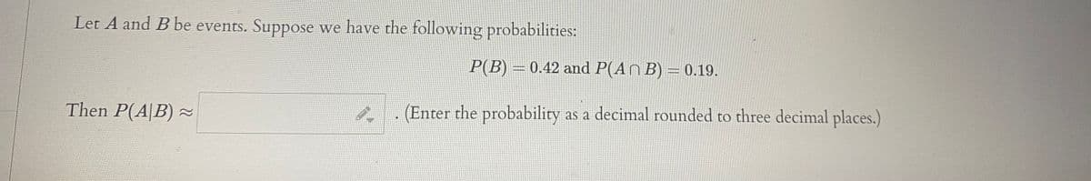 Let A and B be events. Suppose we have the following probabilities:
P(B) = 0.42 and P(AN B) = 0.19.
Then P(A|B) ~
(Enter the probability as a decimal rounded to three decimal places.)
