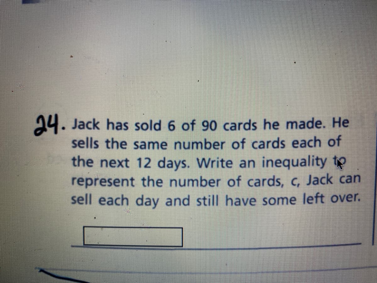 24. Jack has sold 6 of 90 cards he made. He
sells the same number of cards each of
the next 12 days. Write an inequality to
represent the number of cards, c, Jack can
sell each day and still have some left over.
