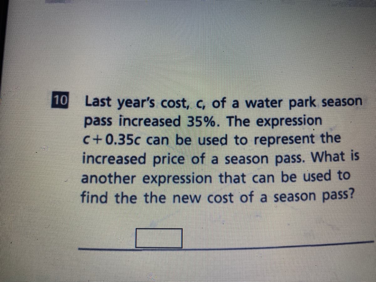 10
Last year's cost, c, of a water park season
pass increased 35%. The expression
C+0.35c can be used to represent the
increased price of a season pass. What is
another expression that can be used to
find the the new cost of a season pass?
