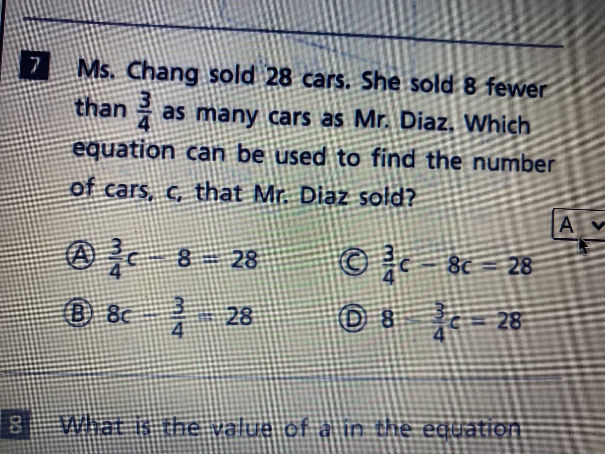 |7 Ms. Chang sold 28 cars. She sold 8 fewer
than as many cars as Mr. Diaz. Which
equation can be used to find the number
of cars, c, that Mr. Diaz sold?
A- 8 = 28
© c - 8c = 28
B) 8c
=28
4
C = 28
18
What is the value of a in the equation
%3D
