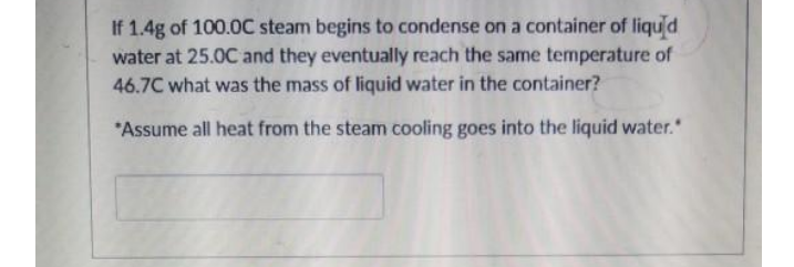 If 1.4g of 100.0C steam begins to condense on a container of liqud
water at 25.0C and they eventually reach the same temperature of
46.7C what was the mass of liquid water in the container?
*Assume all heat from the steam cooling goes into the liquid water."
