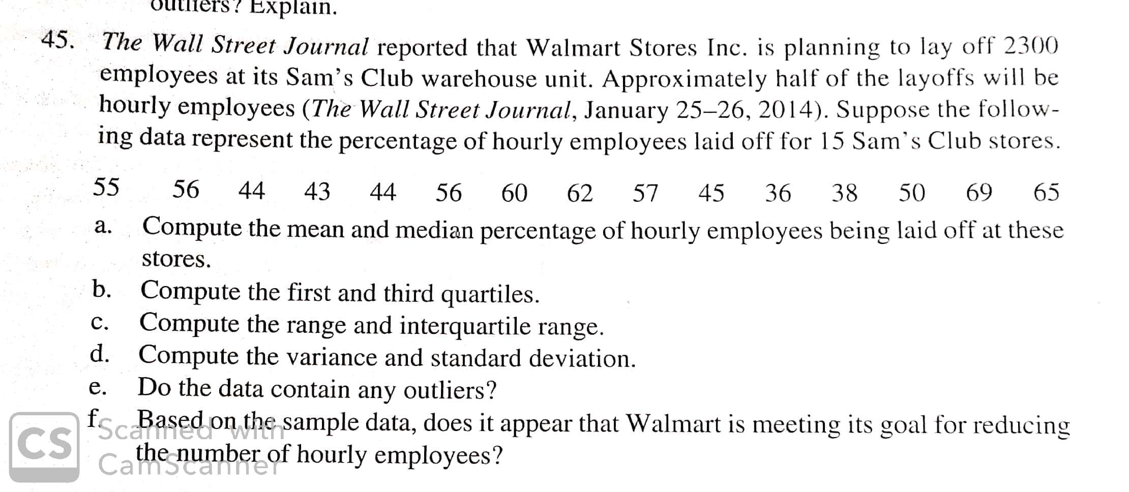 ? Explain
45.
The Wall Street Journal reported that Walmart Stores Inc. is planning to lay off 2300
employees at its Sam's Club warehouse unit. Approximately half of the layoffs will be
hourly employees (The Wall Street Journal, January 25-26, 2014). Suppose the follow-
ing data represent the percentage of hourly employees laid off for 15 Sam's Club stores
55
56
44
43
44
65
56
38
69
60
57
45
50
62
36
Compute the mean and median percentage of hourly employees being laid off at these
stores
а.
Compute the first and third quartiles
Compute the range and interquartile range
d.
b.
С.
Compute the variance and standard deviation
Do the data contain any outliers?
е.
fo
Scaased on the sample data, does it appear that Walmart is meeting its goal for reducing
the number of
OI hourly employees?
Camsca
CS
