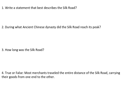 1. Write a statement that best describes the Silk Road?
2. During what Ancient Chinese dynasty did the Silk Road reach its peak?
3. How long was the Silk Road?
4. True or False: Most merchants traveled the entire distance of the Silk Road, carrying
their goods from one end to the other.
