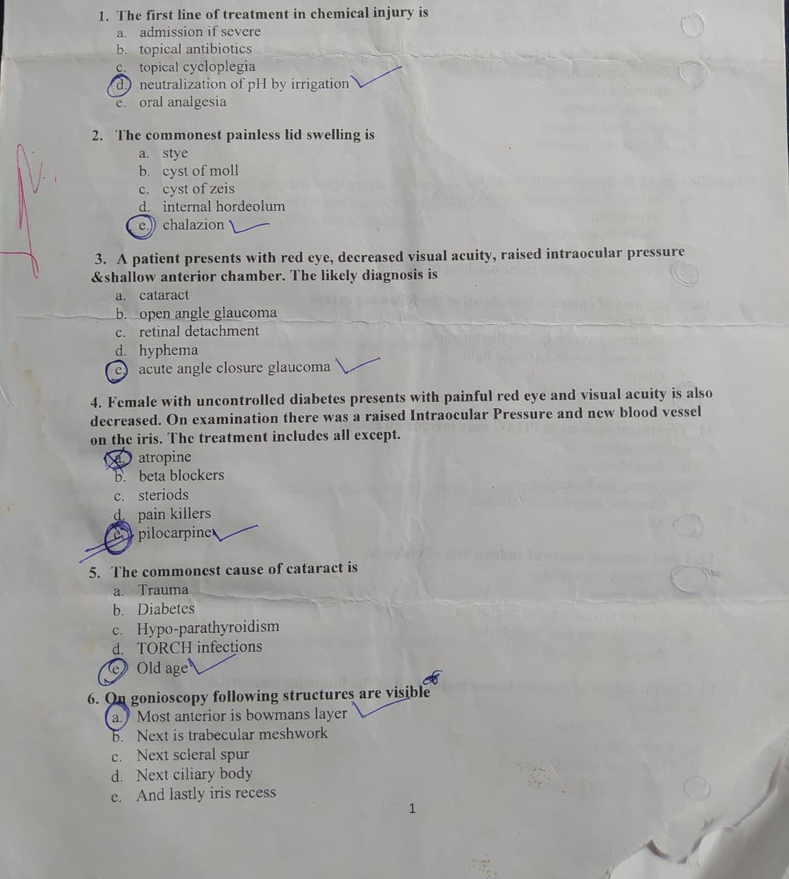 1. The first line of treatment in chemical injury is
a.
admission if severe
b. topical antibiotics
C. topical cycloplegia
d) neutralization of pH by irrigation
e. oral analgesia
2. The commonest painless lid swelling is
a. stye
b. cyst of moll
C. cyst of zeis
d. internal hordeolum
e.
chalazion
3. A patient presents with red eye, decreased visual acuity, raised intraocular pressure
&shallow anterior chamber. The likely diagnosis is
a. cataract
b. open angle glaucoma
c. retinal detachment
d. hyphema
e.
acute angle closure glaucoma
4. Female with uncontrolled diabetes presents with painful red eye and visual acuity is also
decreased. On examination there was a raised Intraocular Pressure and new blood vessel
on the iris. The treatment includes all except.
atropine
b. beta blockers
c. steriods
pain killers
pilocarpine
5. The commonest cause of cataract is
a. Trauma
b. Diabetes
c. Hypo-parathyroidism
d. TORCH infections
Old age
6. On gonioscopy following structures are visible
Most anterior is bowmans layer
5. Next is trabecular meshwork
c. Next scleral spur
d. Next ciliary body
e. And lastly iris recess
a.
