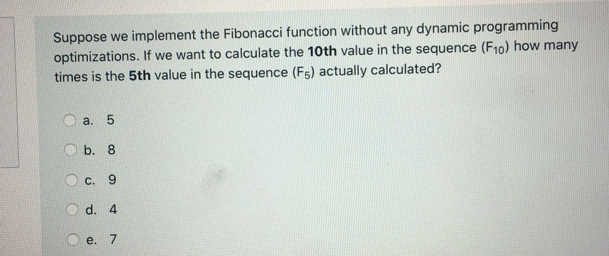 Suppose we implement the Fibonacci function without any dynamic programming
optimizations. If we want to calculate the 10th value in the sequence (F10) how many
times is the 5th value in the sequence (F5) actually calculated?
а.
O b. 8
С.
6.
d. 4
е. 7
