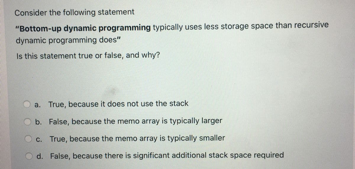 Consider the following statement
"Bottom-up dynamic programming typically uses less storage space than recursive
dynamic programming does"
Is this statement true or false, and why?
a. True, because it does not use the stack
b. False, because the memo array is typically larger
c. True, because the memo array is typically smaller
d. False, because there is significant additional stack space required
