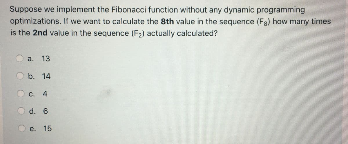 Suppose we implement the Fibonacci function without any dynamic programming
optimizations. If we want to calculate the 8th value in the sequence (F3) how many times
is the 2nd value in the sequence (F2) actually calculated?
a. 13
b. 14
С.
4.
d. 6
e. 15
