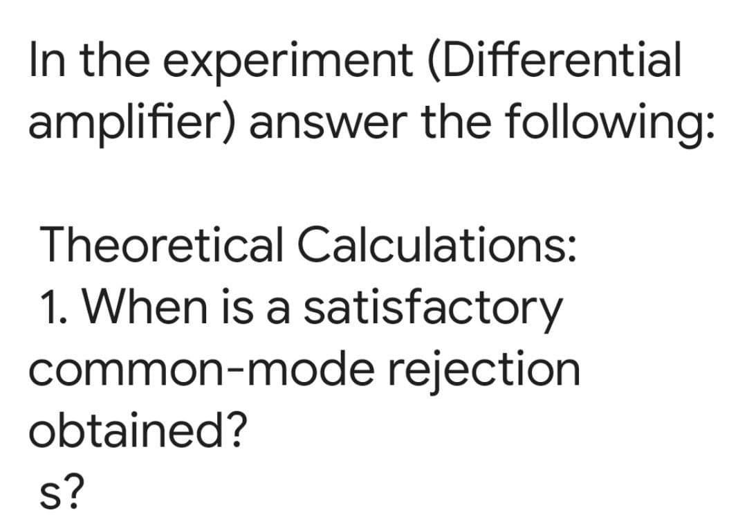 In the experiment (Differential
amplifier) answer the following:
Theoretical Calculations:
1. When is a satisfactory
common-mode rejection
obtained?
s?
