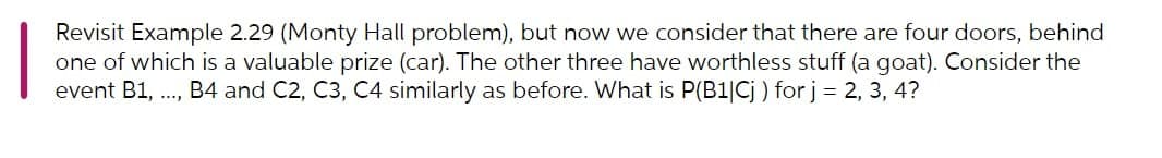 Revisit Example 2.29 (Monty Hall problem), but now we consider that there are four doors, behind
one of which is a valuable prize (car). The other three have worthless stuff (a goat). Consider the
event B1, ., B4 and C2, C3, C4 similarly as before. What is P(B1|Cj ) for j= 2, 3, 4?
