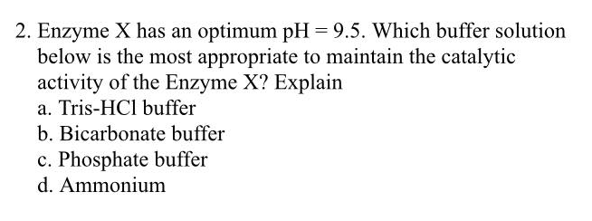 2. Enzyme X has an optimum pH = 9.5. Which buffer solution
below is the most appropriate to maintain the catalytic
activity of the Enzyme X? Explain
a. Tris-HC1 buffer
b. Bicarbonate buffer
c. Phosphate buffer
d. Ammonium
