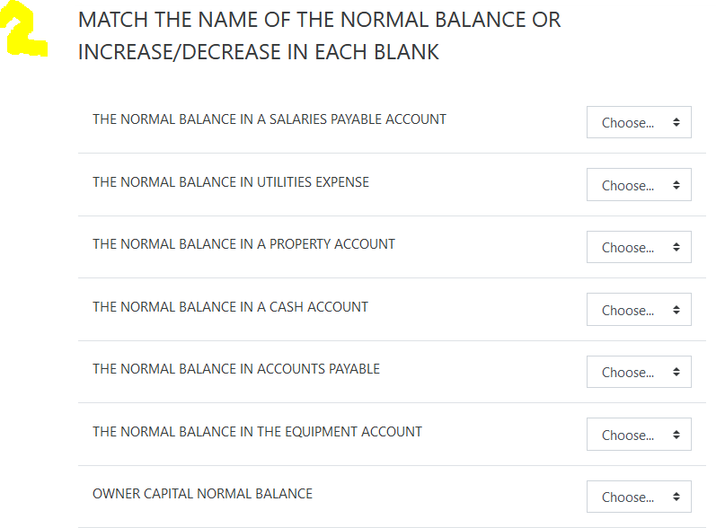 MATCH THE NAME OF THE NORMAL BALANCE OR
INCREASE/DECREASE IN EACH BLANK
THE NORMAL BALANCE IN A SALARIES PAYABLE ACCOUNT
Choose.
THE NORMAL BALANCE IN UTILITIES EXPENSE
Choose.
THE NORMAL BALANCE IN A PROPERTY ACCOUNT
Choose.
THE NORMAL BALANCE IN A CASH ACCOUNT
Choose.
THE NORMAL BALANCE IN ACCOUNTS PAYABLE
Choose.
THE NORMAL BALANCE IN THE EQUIPMENT ACCOUNT
Choose.
OWNER CAPITAL NORMAL BALANCE
Choose.
