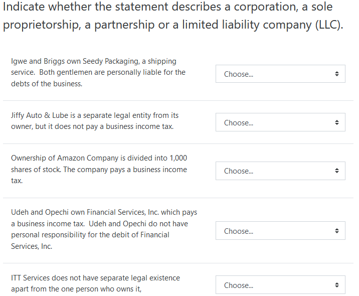 Indicate whether the statement describes a corporation, a sole
proprietorship, a partnership or a limited liability company (LLC).
Igwe and Briggs own Seedy Packaging, a shipping
service. Both gentlemen are personally liable for the
Choose.
debts of the business.
Jiffy Auto & Lube is a separate legal entity from its
Choose.
owner, but it does not pay a business income tax.
Ownership of Amazon Company is divided into 1,000
shares of stock. The company pays a business income
Choose.
tax.
Udeh and Opechi own Financial Services, Inc. which pays
a business income tax. Udeh and Opechi do not have
Choose.
personal responsibility for the debit of Financial
Services, Inc.
ITT Services does not have separate legal existence
Choose.
apart from the one person who owns it,
