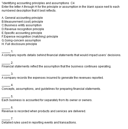 "identifying accounting principles and assumptions C4
Enter the letter A through H for the principle or assumption in the blank space next to each
numbered description that it best reflects.
A. General accounting principle
B.Measurement (cost) principle
C.Business entity assumption
D.Revenue recognition principle
E.Specific accounting principle
F.Expense recognition (matching) principle
G.Going-concern assumption
H. Full disclosure principle
1.
A company reports details behind financial statements that would impact users' decisions.
2.
Financial statements reflect the assumption that the business continues operating.
3.
A company records the expenses incurred to generate the revenues reported.
Concepts, assumptions, and guidelines for preparing financial statements.
5.
Each business is accounted for separately from its owner or owners.
6.
Revenue is recorded when products and services are delivered.
7.
Detailed rules used in reporting events and transactions.
