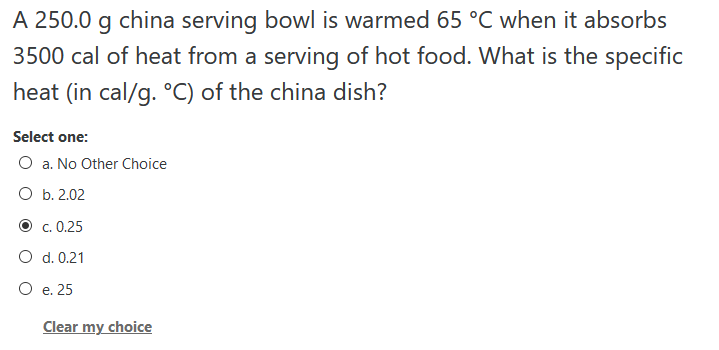 A 250.0 g china serving bowl is warmed 65 °C when it absorbs
3500 cal of heat from a serving of hot food. What is the specific
heat (in cal/g. °C) of the china dish?
Select one:
O a. No Other Choice
O b. 2.02
О с. 0.25
O d. 0.21
O e. 25
Clear my choice
