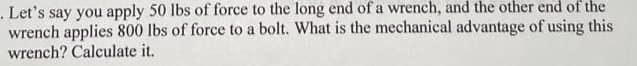 . Let's say you apply 50 lbs of force to the long end of a wrench, and the other end of the
wrench applies 800 lbs of force to a bolt. What is the mechanical advantage of using this
wrench? Calculate it.
