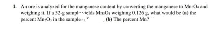1. An ore is analyzed for the manganese content by converting the manganese to MnsO4 and
weighing it. If a 52-g sample vields MnsOa weighing 0.126 g, what would be (a) the
percent Mn2Os in the sample:
(b) The percent Mn?
