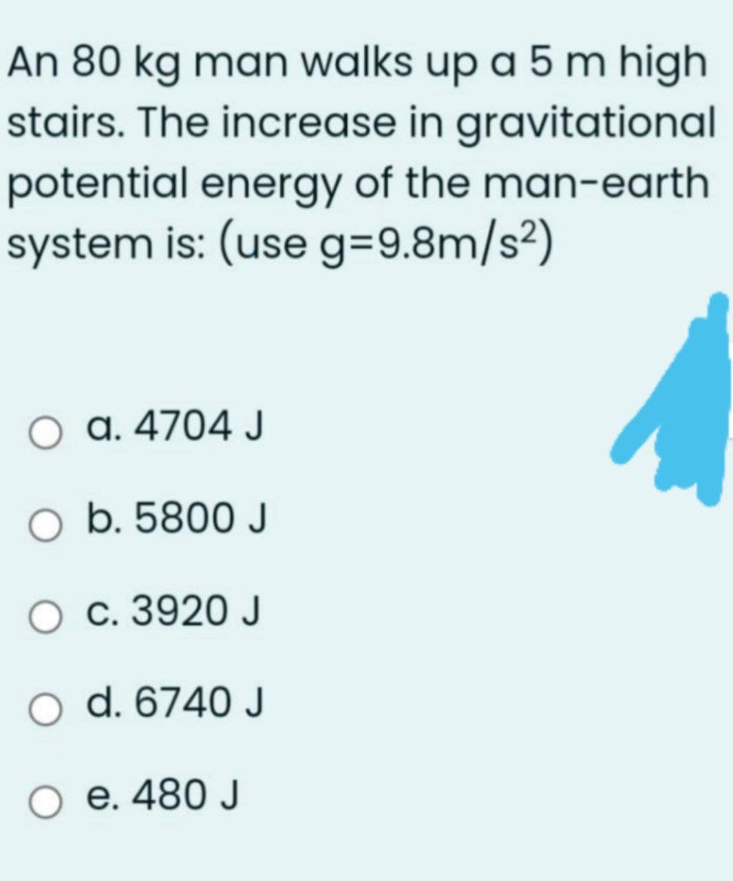 An 80 kg man walks up a 5 m high
stairs. The increase in gravitational
potential energy of the man-earth
system is: (use g=9.8m/s²)
a. 4704 J
O b. 5800 J
O c. 3920 J
d. 6740 J
e. 480 J
