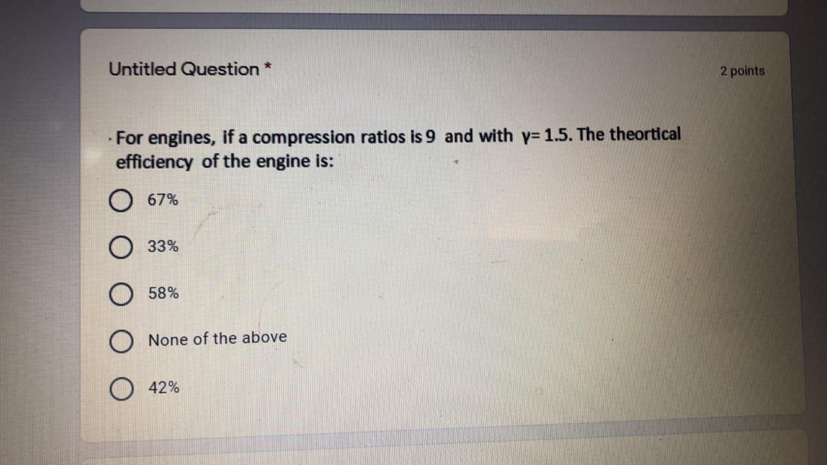 Untitled Question *
2 points
For engines, if a compression ratios is 9 and with y= 1.5. The theortical
efficiency of the engine is:
O 67%
33%
58%
O None of the above
42%
