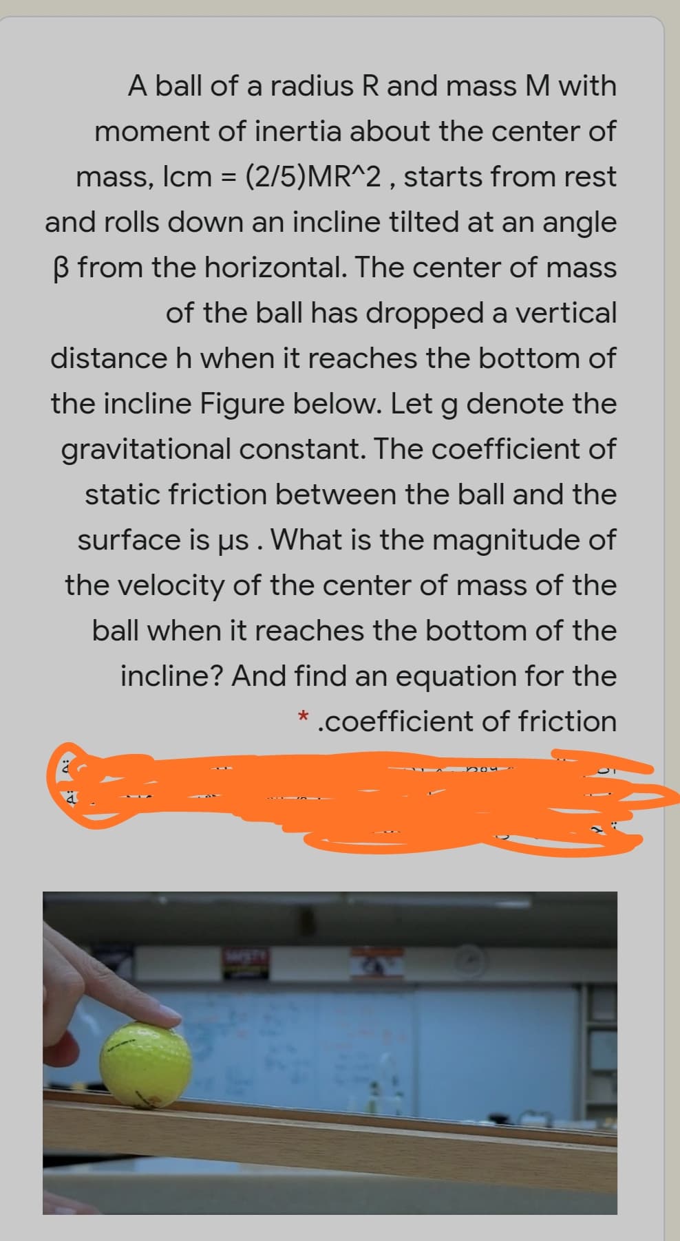 A ball of a radius R and mass M with
moment of inertia about the center of
mass, Icm = (2/5)MR^2 , starts from rest
and rolls down an incline tilted at an angle
B from the horizontal. The center of mass
of the ball has dropped a vertical
distance h when it reaches the bottom of
the incline Figure below. Let g denote the
gravitational constant. The coefficient of
static friction between the ball and the
surface is us . What is the magnitude of
the velocity of the center of mass of the
ball when it reaches the bottom of the
incline? And find an equation for the
* .coefficient of friction
WETE

