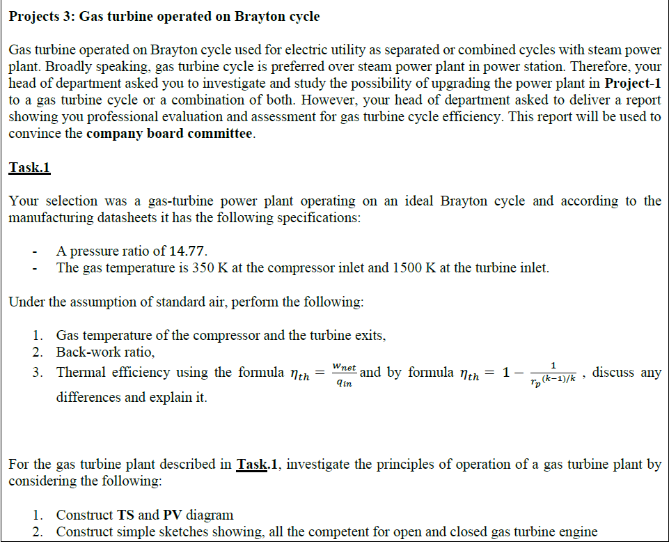 Projects 3: Gas turbine operated on Brayton cycle
Gas turbine operated on Brayton cycle used for electric utility as separated or combined cycles with steam power
plant. Broadly speaking, gas turbine cycle is preferred over steam power plant in power station. Therefore, your
head of department asked you to investigate and study the possibility of upgrading the power plant in Project-1
to a gas turbine cycle or a combination of both. However, your head of department asked to deliver a report
showing you professional evaluation and assessment for gas turbine cycle efficiency. This report will be used to
convince the company board committee.
Task.1
Your selection was a gas-turbine power plant operating on an ideal Brayton cycle and according to the
manufacturing datasheets it has the following specifications:
A pressure ratio of 14.77.
The gas temperature is 350 K at the compressor inlet and 1500 K at the turbine inlet.
Under the assumption of standard air, perform the following:
1. Gas temperature of the compressor and the turbine exits,
2. Back-work ratio,
Wnet
3. Thermal efficiency using the formula nth
and by formula neh = 1-
qin
r, (k-1)/k > discuss any
differences and explain it.
For the gas turbine plant described in Task.1, investigate the principles of operation of a gas turbine plant by
considering the following:
1. Construct TS and PV diagram
2. Construct simple sketches showing, all the competent for open and closed gas turbine engine
