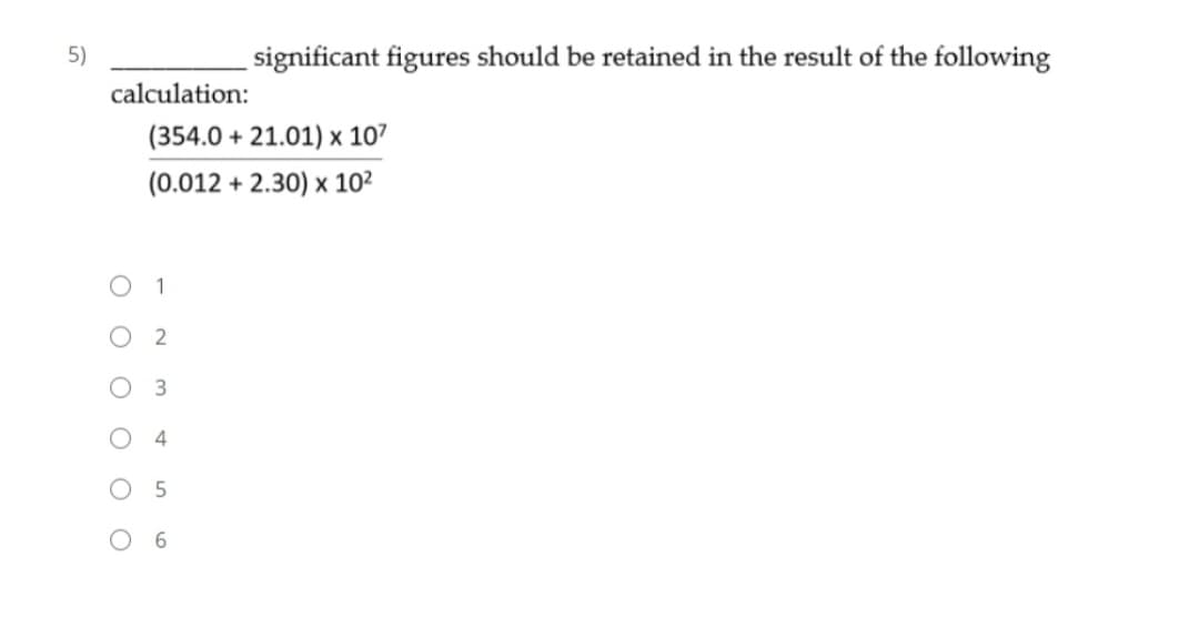 5)
significant figures should be retained in the result of the following
calculation:
(354.0 + 21.01) x 107
(0.012 + 2.30) x 10²
1
O O
