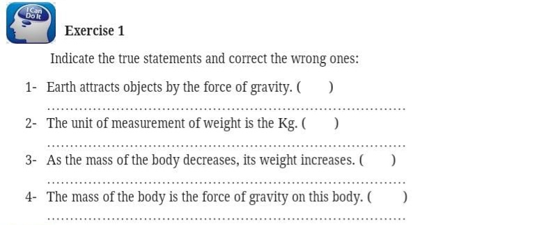 Can
DoIt
Exercise 1
Indicate the true statements and correct the wrong ones:
1- Earth attracts objects by the force of gravity. (
2- The unit of measurement of weight is the Kg. (
3- As the mass of the body decreases, its weight increases. (
.....
4- The mass of the body is the force of gravity on this body. (
.......
....
