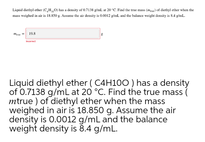 Liquid diethyl ether (C,H,0) has a density of 0.7138 g/mL at 20 °C. Find the true mass (mrye) of diethyl ether when the
mass weighed in air is 18.850 g. Assume the air density is 0.0012 g/mL and the balance weight density is 8.4 g/mL.
Marue = 19.8
Incorrect
Liquid diethyl ether ( C4H100 ) has a density
of 0.7138 g/mL at 20 °C. Find the true mass (
mtrue ) of diethyl ether when the mass
weighed in air is 18.850 g. Assume the air
density is 0.0012 g/mL and the balance
weight density is 8.4 g/mL.
