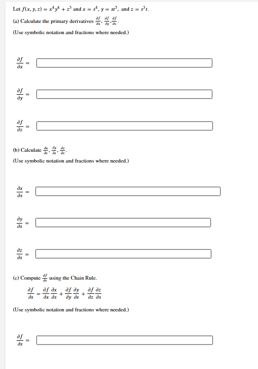 Let f(x, y, z) = x*y* +z° and x = s*, y = st°, and z = s't.
(a) Calculate the primary derivatives 4. .
(Use symbolic notation and fractions where needed.)
af
dx
af
dy
dz
(b) Calculate ...
(Use symbolic notation and fractions where needed.)
dz
ds
(c) Compute 2 using the Chain Rule.
af _af dx af dy af dz
+
=
ds
dx ds
dy ds
dz ds
(Use symbolic notation and fractions where needed.)
ds
